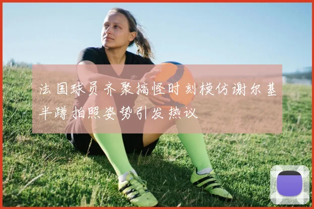 法国球员齐聚搞怪时刻模仿谢尔基半蹲拍照姿势引发热议