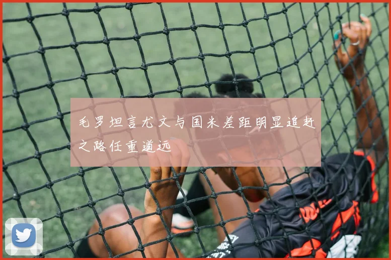 毛罗坦言尤文与国米差距明显追赶之路任重道远