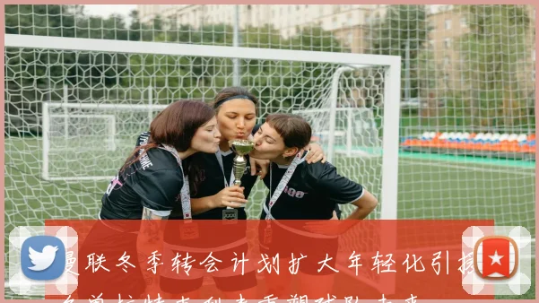 曼联冬季转会计划扩大年轻化引援名单拉特克利夫重塑球队未来