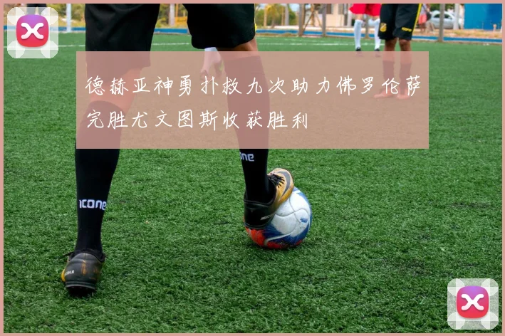德赫亚神勇扑救九次助力佛罗伦萨完胜尤文图斯收获胜利