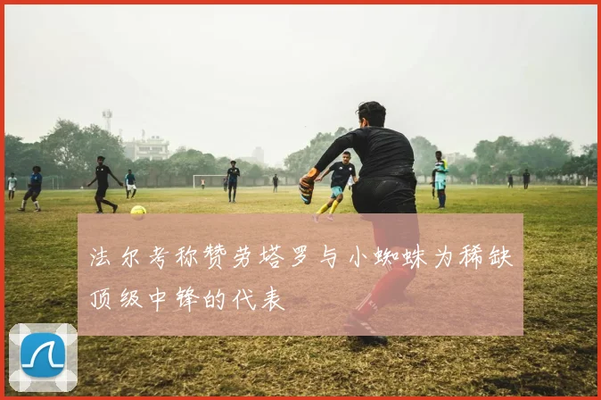 法尔考称赞劳塔罗与小蜘蛛为稀缺顶级中锋的代表