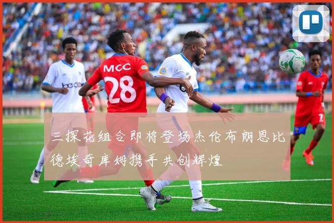 三探花组合即将登场杰伦布朗恩比德埃奇库姆携手共创辉煌