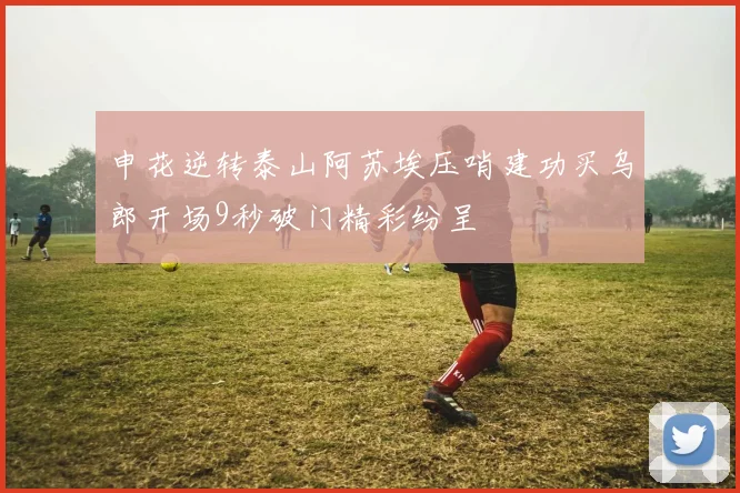 申花逆转泰山阿苏埃压哨建功买乌郎开场9秒破门精彩纷呈