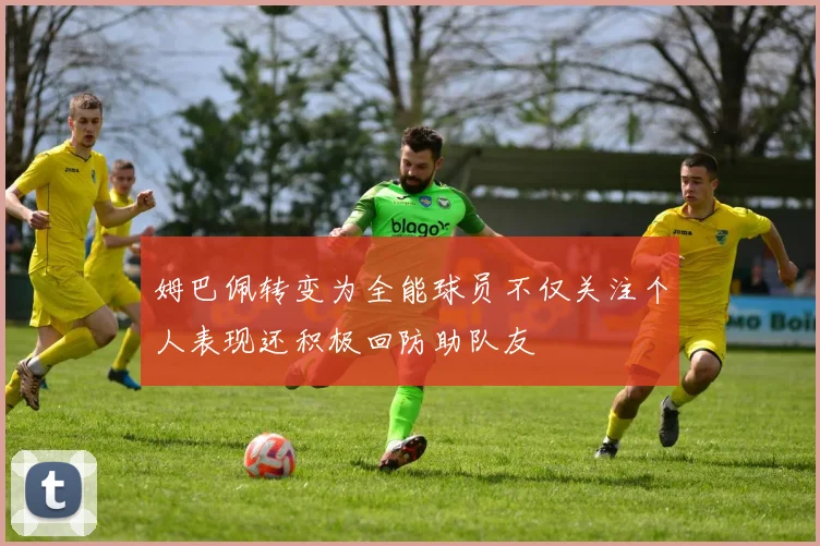 姆巴佩转变为全能球员不仅关注个人表现还积极回防助队友