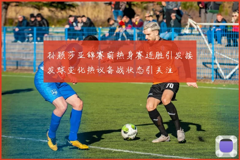 孙颖莎亚锦赛前热身赛连胜引发接发球变化热议备战状态引关注