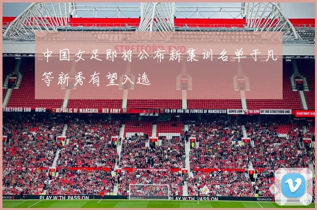 中国女足即将公布新集训名单于凡等新秀有望入选