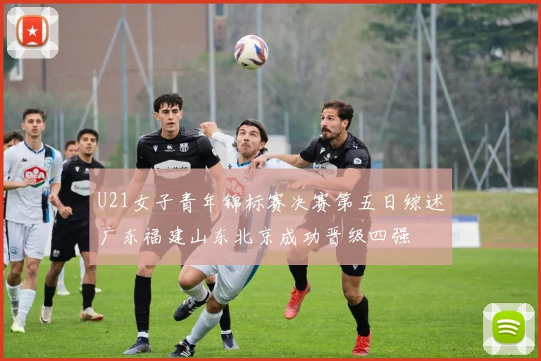 U21女子青年锦标赛决赛第五日综述广东福建山东北京成功晋级四强