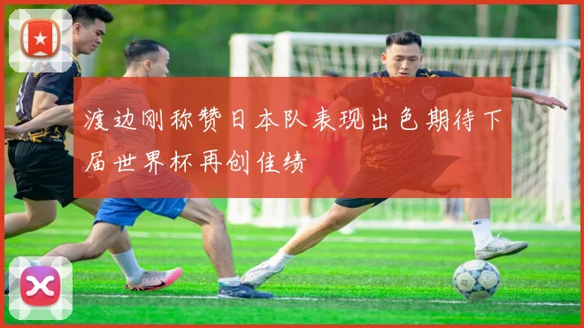 渡边刚称赞日本队表现出色期待下届世界杯再创佳绩