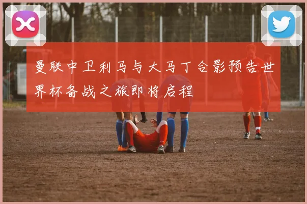 曼联中卫利马与大马丁合影预告世界杯备战之旅即将启程