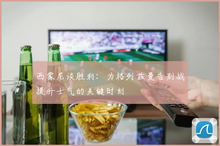 西蒙尼谈胜利：为格列兹曼告别战提升士气的关键时刻