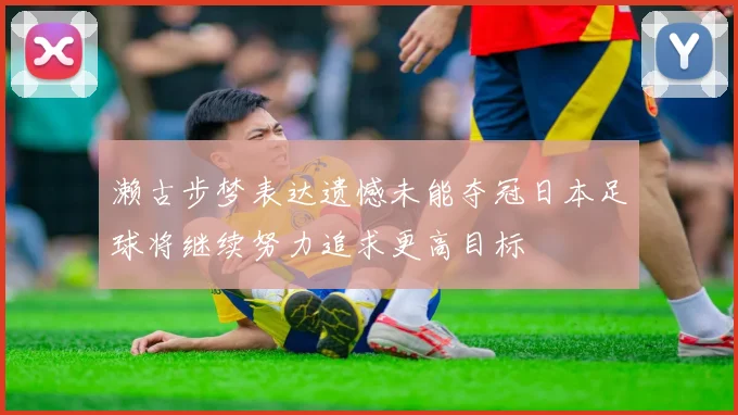 濑古步梦表达遗憾未能夺冠日本足球将继续努力追求更高目标
