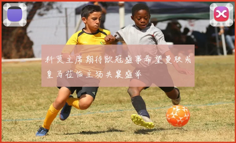 科莫主席期待欧冠盛事希望曼联或皇马莅临主场共襄盛举