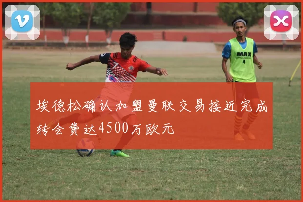 埃德松确认加盟曼联交易接近完成转会费达4500万欧元