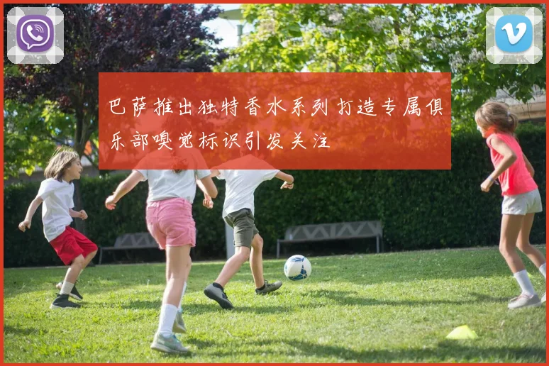 巴萨推出独特香水系列打造专属俱乐部嗅觉标识引发关注