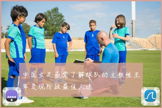 中国女足亟需了解球队的主教练王军是现阶段最佳人选