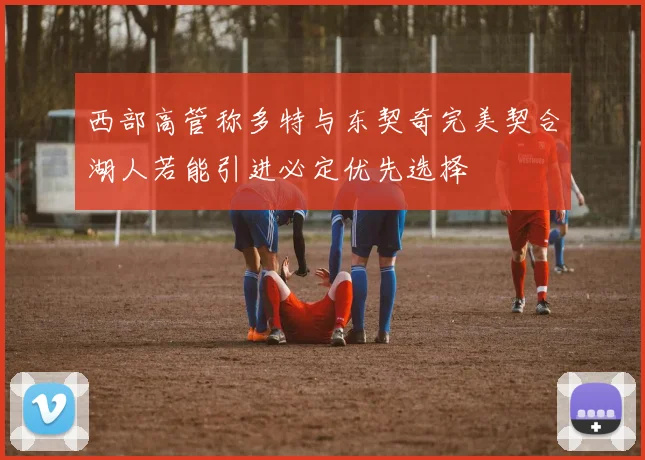西部高管称多特与东契奇完美契合湖人若能引进必定优先选择