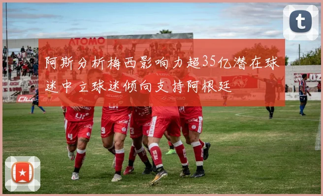 阿斯分析梅西影响力超35亿潜在球迷中立球迷倾向支持阿根廷