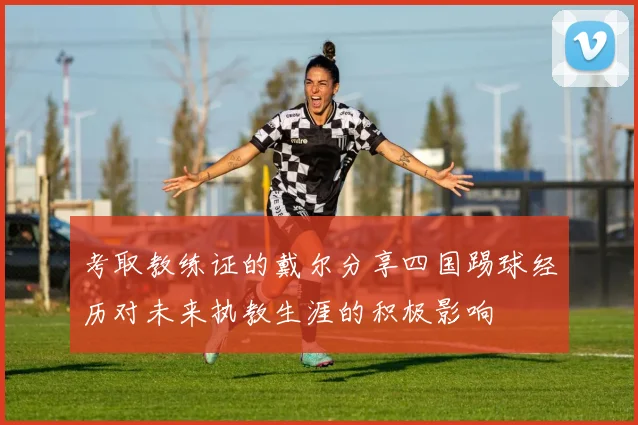 考取教练证的戴尔分享四国踢球经历对未来执教生涯的积极影响