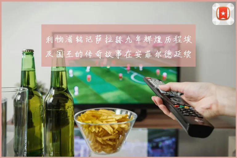 利物浦铭记萨拉赫九年辉煌历程埃及国王的传奇故事在安菲尔德延续