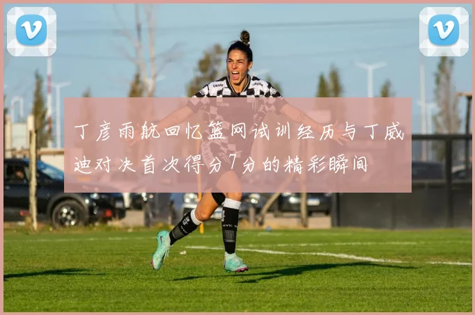丁彦雨航回忆篮网试训经历与丁威迪对决首次得分7分的精彩瞬间