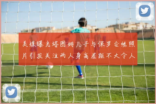 美媒曝光塔图姆儿子与保罗合练照片引发关注两人身高差距不大令人惊讶