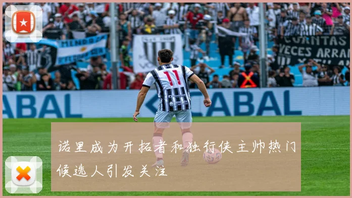 诺里成为开拓者和独行侠主帅热门候选人引发关注