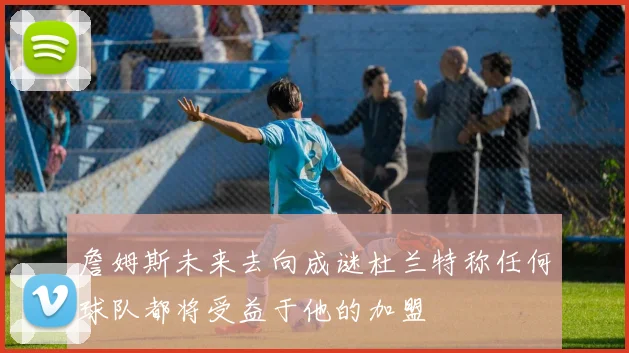 詹姆斯未来去向成谜杜兰特称任何球队都将受益于他的加盟
