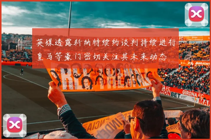 英媒透露科纳特续约谈判持续进行皇马等豪门密切关注其未来动态