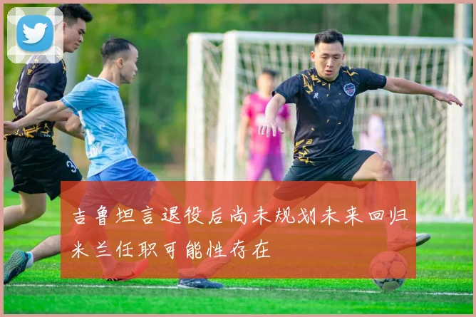吉鲁坦言退役后尚未规划未来回归米兰任职可能性存在