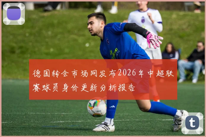 德国转会市场网发布2026年中超联赛球员身价更新分析报告