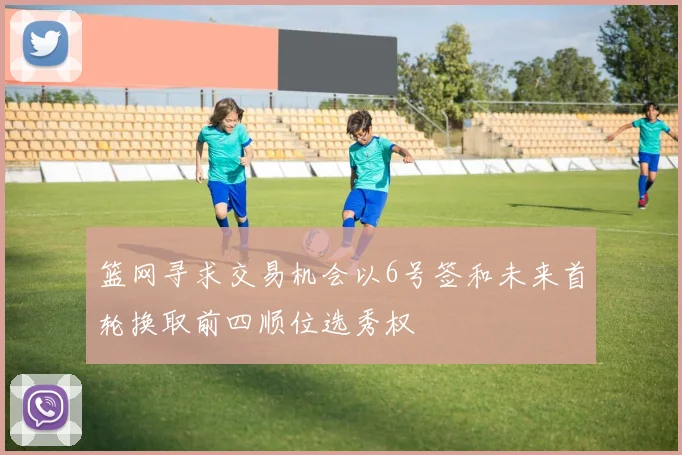 篮网寻求交易机会以6号签和未来首轮换取前四顺位选秀权