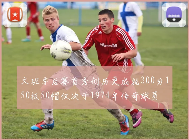 文班季后赛首秀创历史成就300分150板50帽仅次于1974年传奇球员