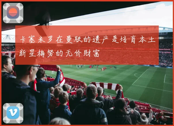 卡塞米罗在曼联的遗产是培育本土新星梅努的无价财富