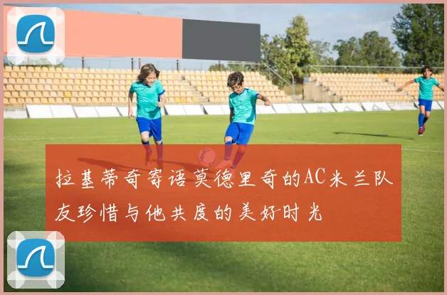 拉基蒂奇寄语莫德里奇的AC米兰队友珍惜与他共度的美好时光